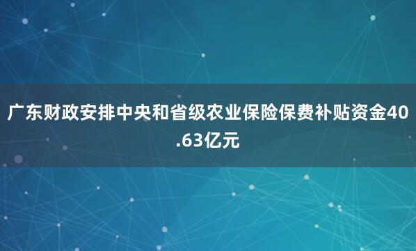 广东财政安排中央和省级农业保险保费补贴资金40.63亿元