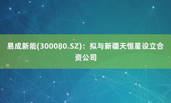 易成新能(300080.SZ)：拟与新疆天恒星设立合资公司