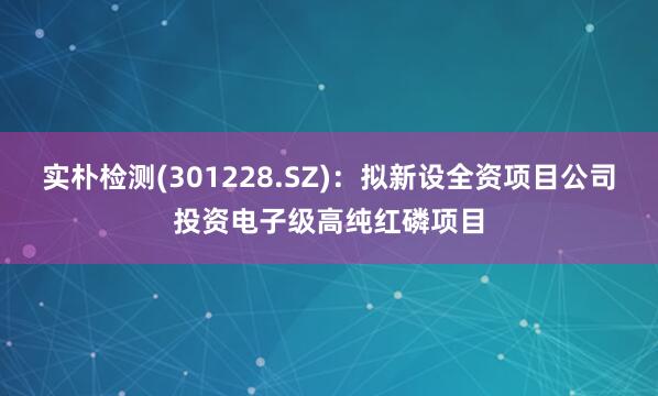 实朴检测(301228.SZ)：拟新设全资项目公司投资电子级高纯红磷项目