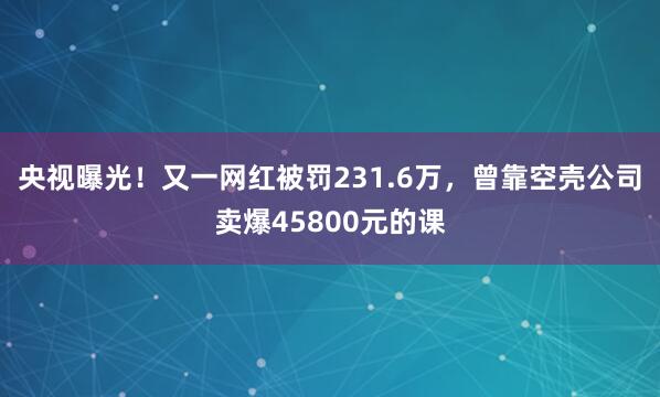 央视曝光!又一网红被罚231.6万,曾靠空壳公司卖爆45800元的课