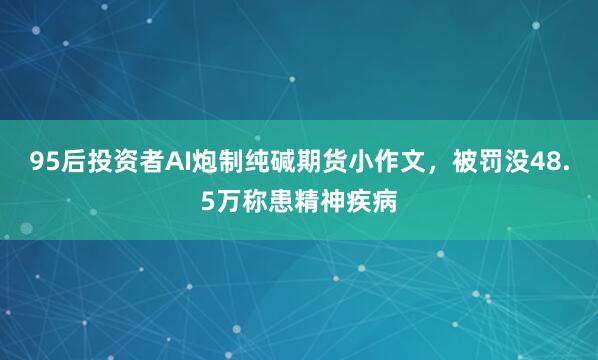 95后投资者AI炮制纯碱期货小作文，被罚没48.5万称患精神疾病