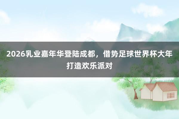 2026乳业嘉年华登陆成都，借势足球世界杯大年打造欢乐派对