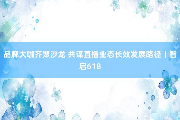 品牌大咖齐聚沙龙 共谋直播业态长效发展路径丨智启618