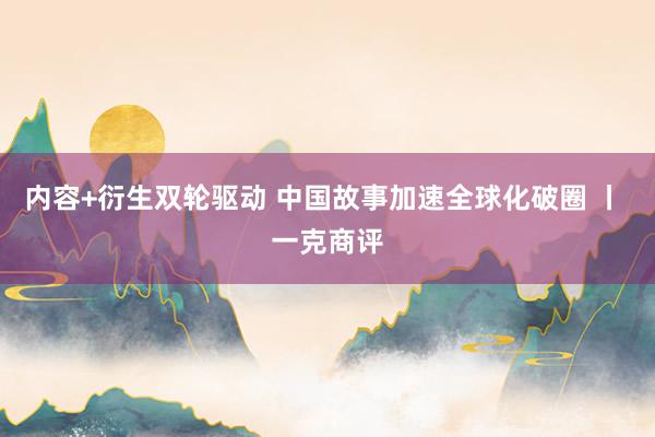 内容+衍生双轮驱动 中国故事加速全球化破圈 丨 一克商评