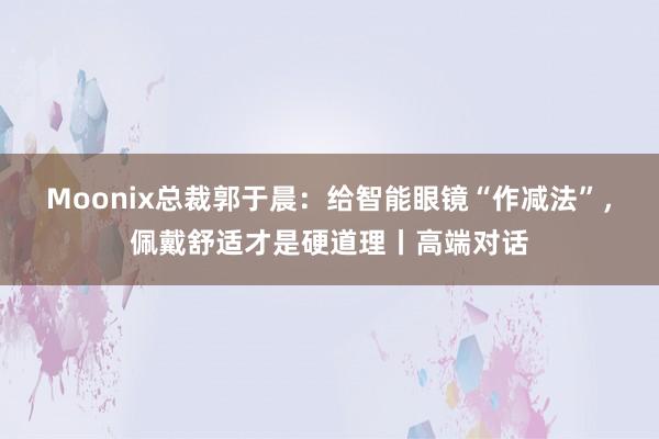 Moonix总裁郭于晨：给智能眼镜“作减法”，佩戴舒适才是硬道理丨高端对话