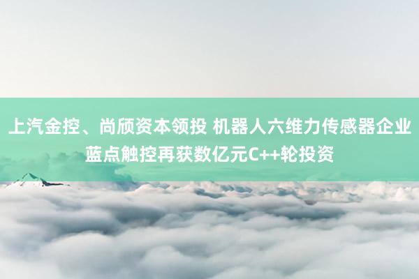 上汽金控、尚颀资本领投 机器人六维力传感器企业蓝点触控再获数亿元C++轮投资