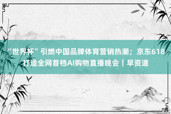“世界杯”引燃中国品牌体育营销热潮；京东618打造全网首档AI购物直播晚会｜早资道