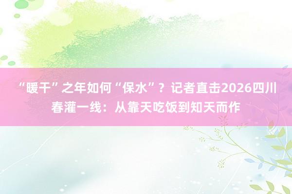 “暖干”之年如何“保水”？记者直击2026四川春灌一线：从靠天吃饭到知天而作