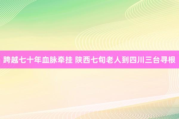 跨越七十年血脉牵挂 陕西七旬老人到四川三台寻根