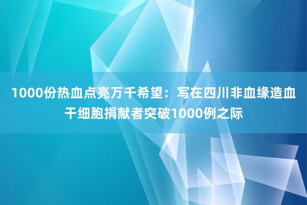 1000份热血点亮万千希望：写在四川非血缘造血干细胞捐献者突破1000例之际