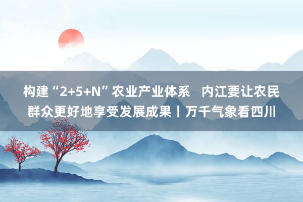 构建“2+5+N”农业产业体系   内江要让农民群众更好地享受发展成果丨万千气象看四川