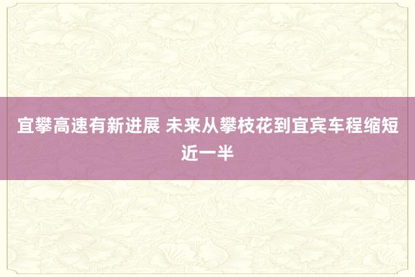宜攀高速有新进展 未来从攀枝花到宜宾车程缩短近一半