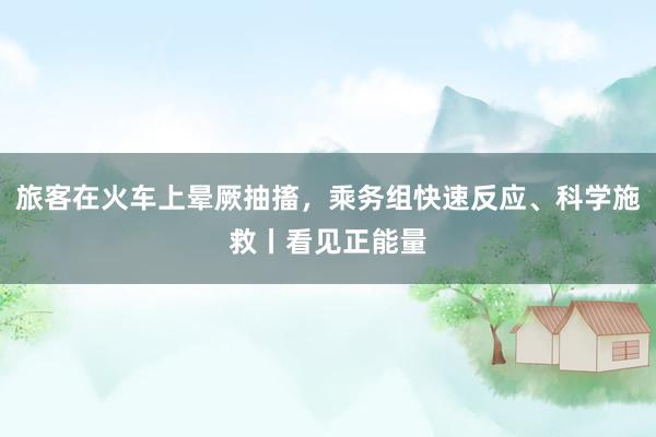 旅客在火车上晕厥抽搐，乘务组快速反应、科学施救丨看见正能量