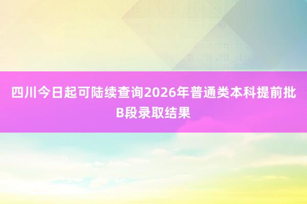 四川今日起可陆续查询2026年普通类本科提前批B段录取结果