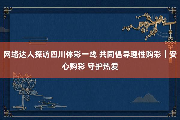 网络达人探访四川体彩一线 共同倡导理性购彩｜安心购彩 守护热爱