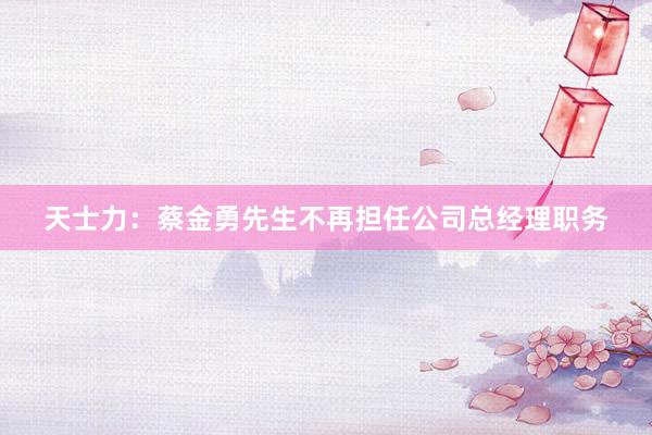 天士力：蔡金勇先生不再担任公司总经理职务