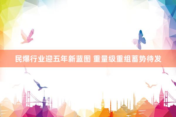 民爆行业迎五年新蓝图 重量级重组蓄势待发