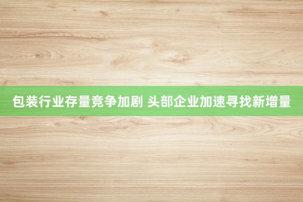 包装行业存量竞争加剧 头部企业加速寻找新增量