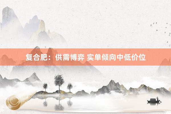 复合肥：供需博弈 实单倾向中低价位