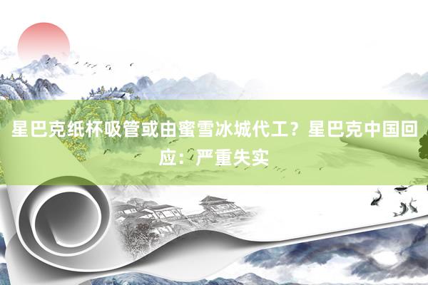 星巴克纸杯吸管或由蜜雪冰城代工？星巴克中国回应：严重失实
