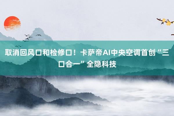 取消回风口和检修口！卡萨帝AI中央空调首创“三口合一”全隐科技