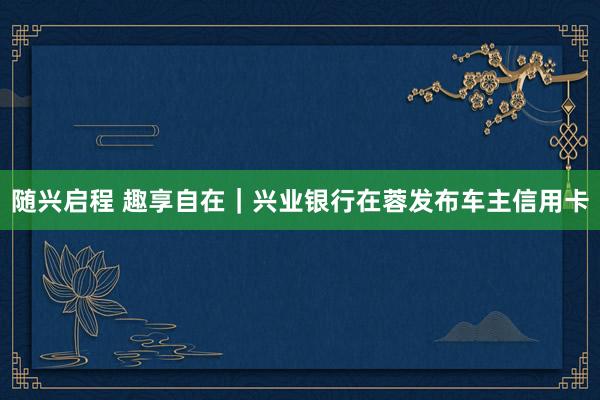 随兴启程 趣享自在｜兴业银行在蓉发布车主信用卡