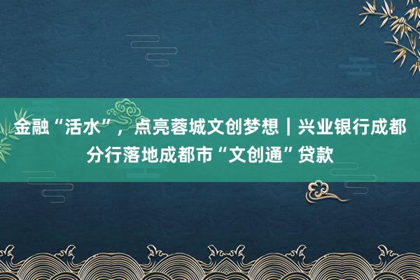 金融“活水”，点亮蓉城文创梦想｜兴业银行成都分行落地成都市“文创通”贷款