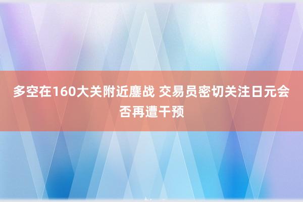 多空在160大关附近鏖战 交易员密切关注日元会否再遭干预