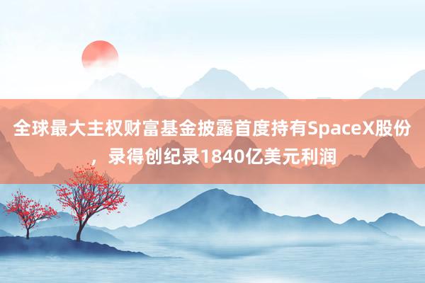 全球最大主权财富基金披露首度持有SpaceX股份，录得创纪录1840亿美元利润