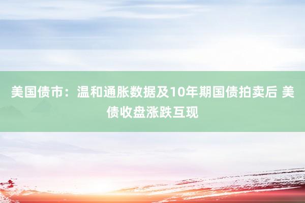 美国债市：温和通胀数据及10年期国债拍卖后 美债收盘涨跌互现