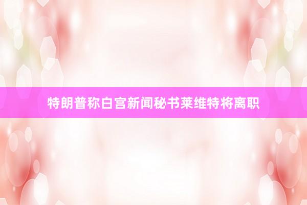 特朗普称白宫新闻秘书莱维特将离职