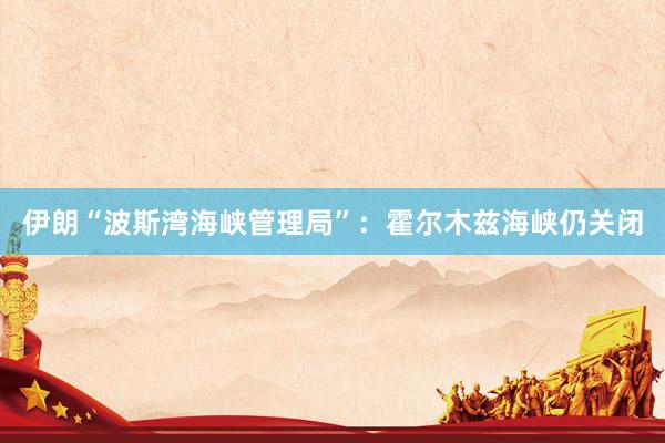 伊朗“波斯湾海峡管理局”：霍尔木兹海峡仍关闭