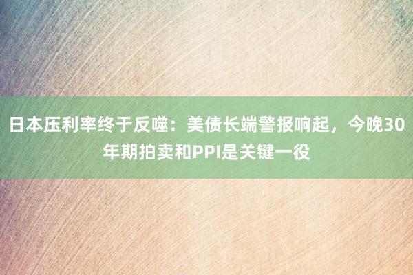 日本压利率终于反噬：美债长端警报响起，今晚30年期拍卖和PPI是关键一役