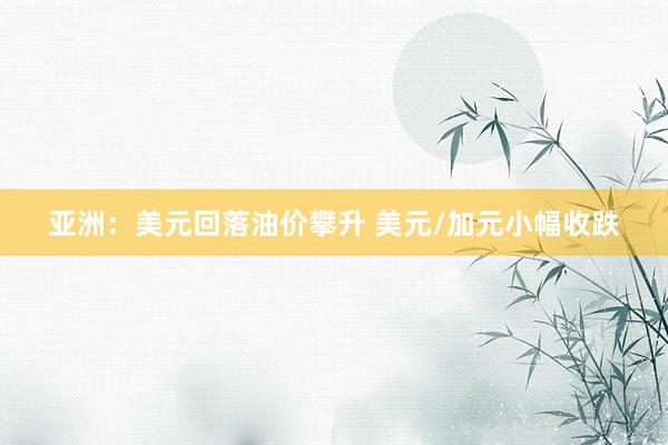 亚洲：美元回落油价攀升 美元/加元小幅收跌