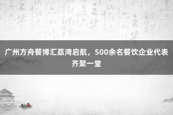 广州方舟餐博汇荔湾启航，500余名餐饮企业代表齐聚一堂