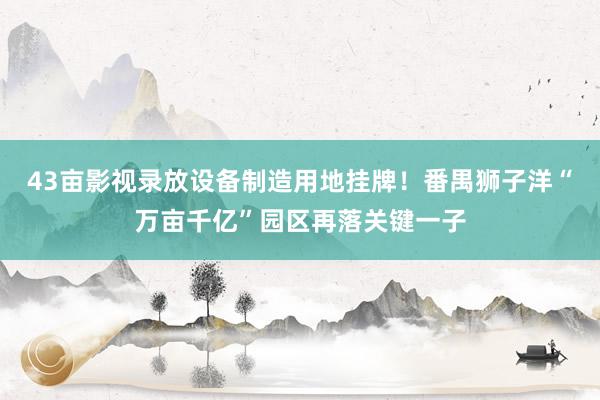 43亩影视录放设备制造用地挂牌！番禺狮子洋“万亩千亿”园区再落关键一子
