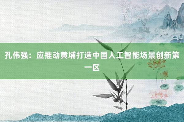 孔伟强：应推动黄埔打造中国人工智能场景创新第一区