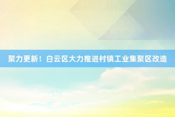 聚力更新！白云区大力推进村镇工业集聚区改造
