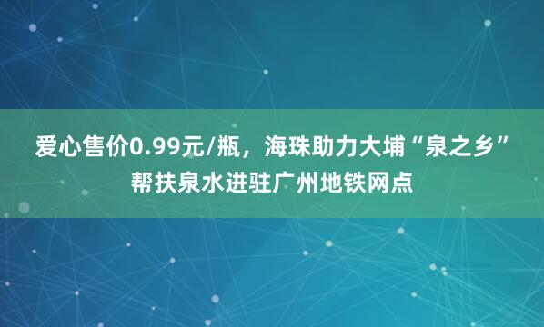 爱心售价0.99元/瓶，海珠助力大埔“泉之乡”帮扶泉水进驻广州地铁网点