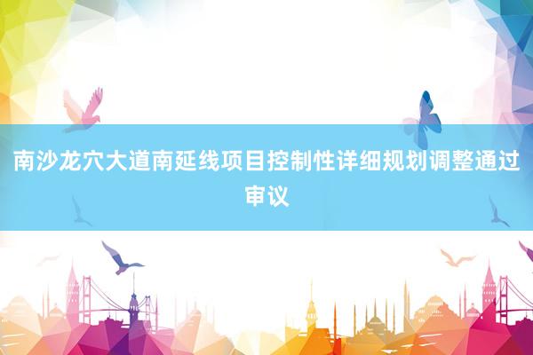 南沙龙穴大道南延线项目控制性详细规划调整通过审议