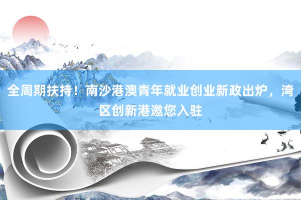 全周期扶持！南沙港澳青年就业创业新政出炉，湾区创新港邀您入驻