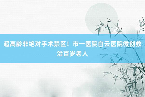 超高龄非绝对手术禁区！市一医院白云医院微创救治百岁老人
