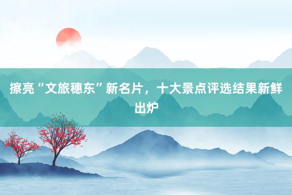 擦亮“文旅穗东”新名片，十大景点评选结果新鲜出炉