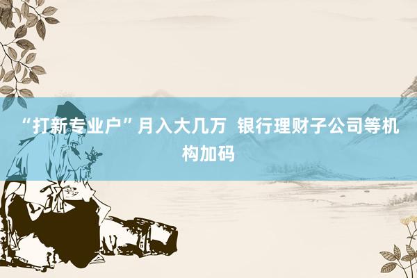 “打新专业户”月入大几万  银行理财子公司等机构加码
