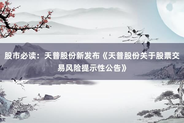 股市必读：天普股份新发布《天普股份关于股票交易风险提示性公告》