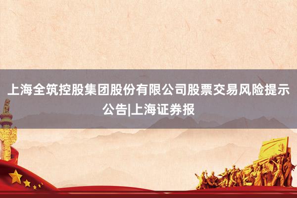 上海全筑控股集团股份有限公司股票交易风险提示公告|上海证券报