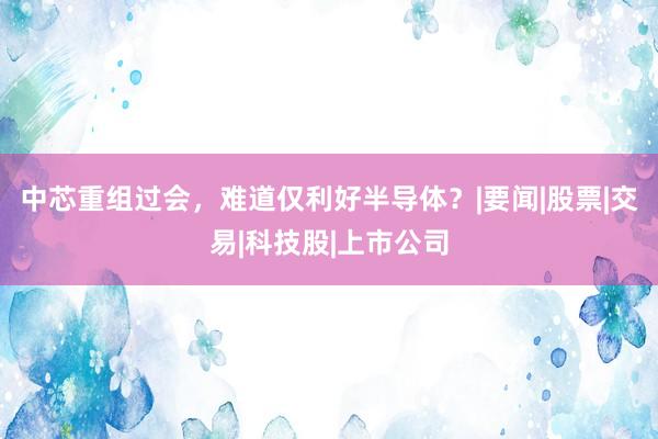 中芯重组过会，难道仅利好半导体？|要闻|股票|交易|科技股|上市公司