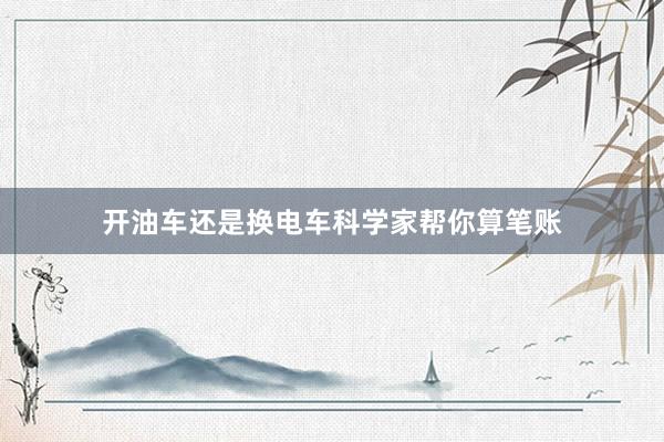 开油车还是换电车科学家帮你算笔账