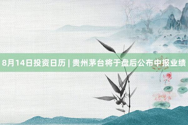 8月14日投资日历 | 贵州茅台将于盘后公布中报业绩