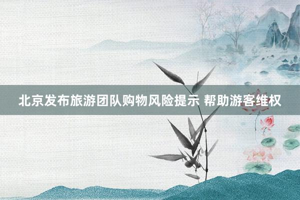 北京发布旅游团队购物风险提示 帮助游客维权